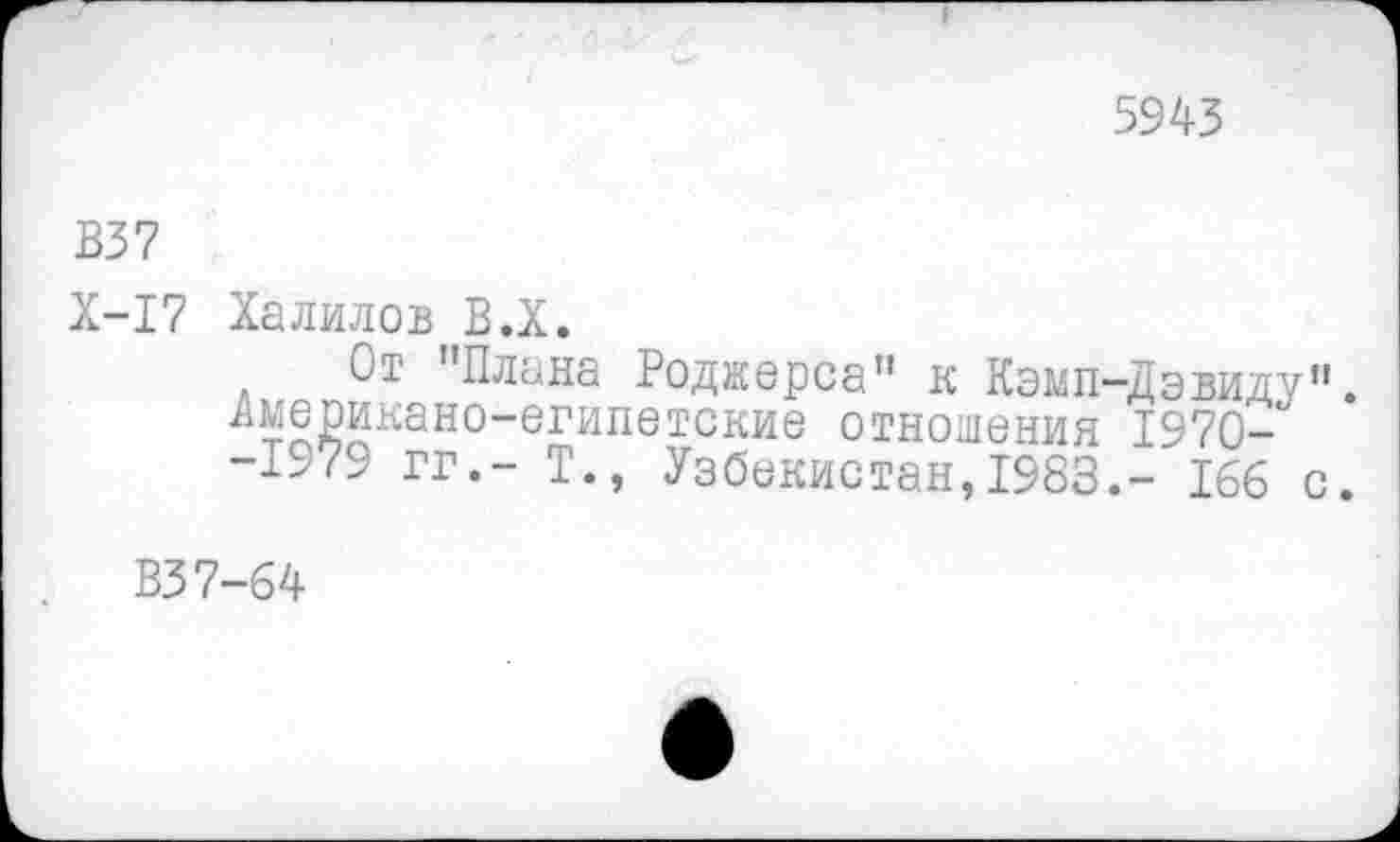 ﻿5943
В37
Х-17 Халилов В.Х.
От "Плана Роджерса" к Кэмп-Дэвиду". Американо-египетские отношения 1970-" -±>79 гг.- Т., Узбекистан,1983,- 166 с.
В37-64